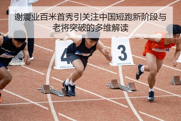 谢震业百米首秀引关注中国短跑新阶段与老将突破的多维解读