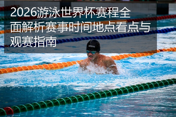 2026游泳世界杯赛程全面解析赛事时间地点看点与观赛指南